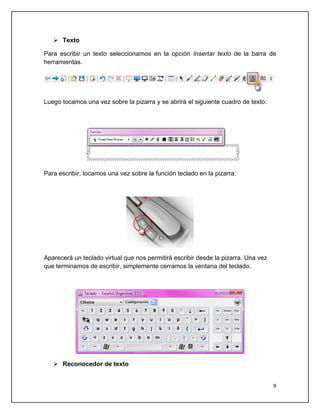  Texto

Para escribir un texto seleccionamos en la opción Insertar texto de la barra de
herramientas.




Luego tocamos una vez sobre la pizarra y se abrirá el siguiente cuadro de texto:




Para escribir, tocamos una vez sobre la función teclado en la pizarra:




Aparecerá un teclado virtual que nos permitirá escribir desde la pizarra. Una vez
que terminamos de escribir, simplemente cerramos la ventana del teclado.




    Reconocedor de texto


                                                                                    9
 