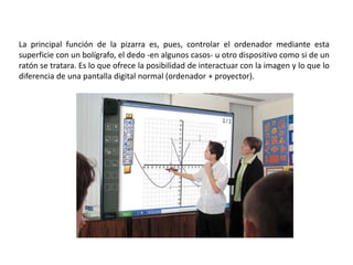 La principal función de la pizarra es, pues, controlar el ordenador mediante esta
superficie con un bolígrafo, el dedo -en algunos casos- u otro dispositivo como si de un
ratón se tratara. Es lo que ofrece la posibilidad de interactuar con la imagen y lo que lo
diferencia de una pantalla digital normal (ordenador + proyector).
 