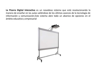 La Pizarra Digital Interactiva es un novedoso sistema que está revolucionando la
manera de enseñar en las aulas valiéndose de los últimos avances de la tecnología de
información y comunicación.Este sistema abre todo un abanico de opciones en el
ámbito educativo y empresarial
 