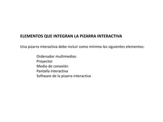 ELEMENTOS QUE INTEGRAN LA PIZARRA INTERACTIVA
Una pizarra interactiva debe incluir como mínimo los siguientes elementos:
Ordenador multimedios
Proyector
Medio de conexión
Pantalla interactiva
Software de la pizarra interactiva
 