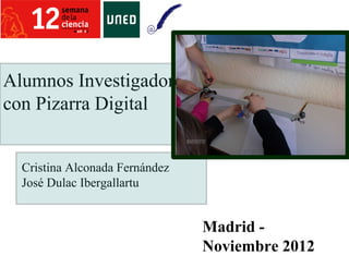 Alumnos Investigadores
con Pizarra Digital


  Cristina Alconada Fernández
  José Dulac Ibergallartu


                                Madrid -
                                Noviembre 2012
 