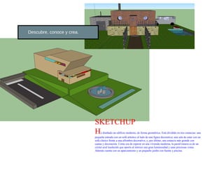 Descubre, conoce y crea.




                           SKETCHUP
                           H    e diseñado un edificio moderno, de forma geométrica. Está dividido en tres estancias: una
                           pequeña entrada con un sofá artístico al lado de una figura decorativa; una sala de estar con un
                           sofá clásico frente a una alfombra decorativa; y, por último, una estancia más grande con
                           camas y decoración. Como era de esperar en una vivienda moderna, la pared trasera es de un
                           cristal azul traslúcido que aporta al interior una gran luminosidad y unas preciosas vistas.
                           Además cuenta con un aparcamiento y un pequeño jardín con fuente y piscina.
 