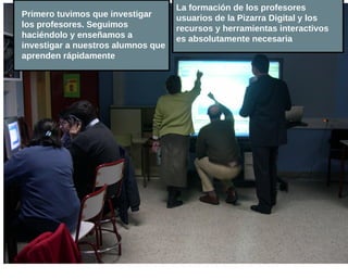 La formación de los profesores
Primero tuvimos que investigar      usuarios de la Pizarra Digital y los
los profesores. Seguimos            recursos y herramientas interactivos
haciéndolo y enseñamos a            es absolutamente necesaria
investigar a nuestros alumnos que
aprenden rápidamente
 