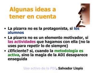 Algunas ideas a
  tener en cuenta
• La pizarra no es la protagonista, si los
  alumnos
• La pizarra no es un elemento motivador, si
  las actividades que hagamos con ella (no la
  uses para repetir lo de siempre)
• ¿Eficiente? si, cuando la metodología es
  activa, sino la magia de la ADI desaparece
  enseguida

          Uso activo de la PDI. Salvador Llopis
 
