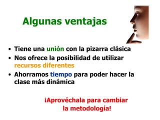Algunas ventajas

• Tiene una unión con la pizarra clásica
• Nos ofrece la posibilidad de utilizar
  recursos diferentes
• Ahorramos tiempo para poder hacer la
  clase más dinámica

           ¡Aprovéchala para cambiar
                la metodología!
 