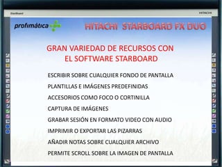 HITACHI  STARBOARD FX DUOPantalla dura y duraderaNo necesita de lápiz electrónicoSuperficie con reducción de reflejosPermite varios usuarios a la vezTecnología de “sensor de imagen”Rápida y precisa (como las electromagnéticas de puntero)Táctil (sin membrana)