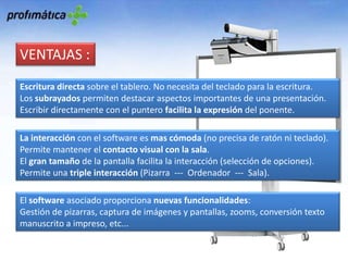 VENTAJAS :Escritura directa sobre el tablero. No necesita del teclado para la escritura.Los subrayados permiten destacar aspectos importantes de una presentación.Escribir directamente con el puntero facilita la expresión del ponente.La interacción con el software es mas cómoda (no precisa de ratón ni teclado).Permite mantener el contacto visual con la sala.El gran tamaño de la pantalla facilita la interacción (selección de opciones).Permite una triple interacción (Pizarra  ---  Ordenador  ---  Sala).El software asociado proporciona nuevas funcionalidades:Gestión de pizarras, captura de imágenes y pantallas, zooms, conversión texto manuscrito a impreso, etc...