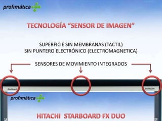 TECNOLOGÍA “SENSOR DE IMAGEN”SUPERFICIE SIN MEMBRANAS (TACTIL)SIN PUNTERO ELECTRÓNICO (ELECTROMAGNETICA)SENSORES DE MOVIMIENTO INTEGRADOSHITACHI  STARBOARD FX DUOPantalla dura y duraderaNo necesita de lápiz electrónicoSuperficie con reducción de reflejosPermite varios usuarios a la vezTecnología de “sensor de imagen”Rápida y precisa (como las electromagnéticas de puntero)Táctil (sin membrana)