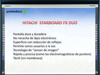 HITACHI  STARBOARD FX DUOPantalla dura y duraderaNo necesita de lápiz electrónicoSuperficie con reducción de reflejosPermite varios usuarios a la vezTecnología de “sensor de imagen”Rápida y precisa (como las electromagnéticas de puntero)Táctil (sin membrana)