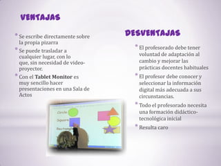 VENTAJASDESVENTAJASSe escribe directamente sobre la propia pizarraSe puede trasladar a cualquier lugar, con lo que, sin necesidad de video-proyector.Con el Tablet Monitor es muy sencillo hacer presentaciones en una Sala de ActosEl profesorado debe tener voluntad de adaptación al cambio y mejorar las prácticas docentes habituales El profesor debe conocer y seleccionar la información digital más adecuada a sus circunstancias. Todo el profesorado necesita una formación didáctico-tecnológica inicial Resulta caro 
