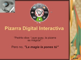 Pizarra Digital Interactiva
“Pedrito dice: “¡que guay, la pizarra
es mágica!”.
Pero no, "La magia la pones tú”
PDi
JLGG
 