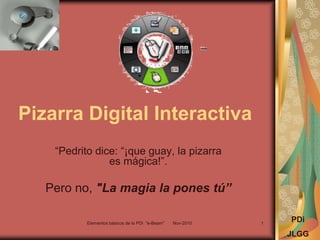 Pizarra Digital Interactiva
“Pedrito dice: “¡que guay, la pizarra
es mágica!”.
Pero no, "La magia la pones tú”
PDi
JLGG
Elementos básicos de la PDi "e-Beam" Nov-2010 1
 