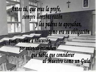 Antes tú, que eras la profe, siempre llevabas razón y los padres te apoyaban, como era su obligación pues, tocante a educación, por entonces entendían que había que considerar al Maestro como un Guía. 