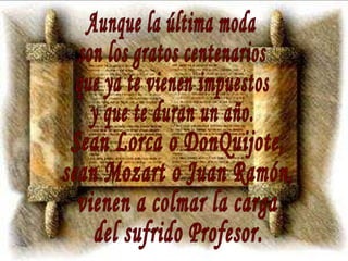 Aunque la última moda son los gratos centenarios que ya te vienen impuestos y que te duran un año. Sean Lorca o DonQuijote, sean Mozart o Juan Ramón, vienen a colmar la carga del sufrido Profesor. 