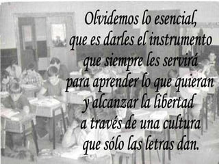 Olvidemos lo esencial, que es darles el instrumento que siempre les servirá para aprender lo que quieran y alcanzar la libertad a través de una cultura que sólo las letras dan. 