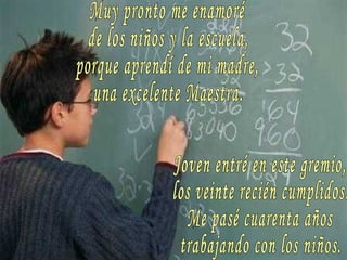 Muy pronto me enamoré de los niños y la escuela, porque aprendí de mi madre, una excelente Maestra. Joven entré en este gremio, los veinte recién cumplidos. Me pasé cuarenta años trabajando con los niños. 