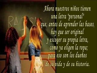 Ahora nuestros niños tienen una letra "personal" que, antes de aprender las bases, hay que ser original y escoger su propia letra, como ya eligen la ropa; para eso son los dueños de su vida y de su historia. 