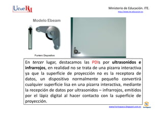 Ministerio de Educación. ITE.
http://www.ite.educacion.es

Modelo Ebeam

En tercer lugar, destacamos las PDIs por ultrasonidos e
infrarrojos, en realidad no se trata de una pizarra interactiva
ya que la superficie de proyección no es la receptora de
datos, un dispositivo normalmente pequeño convertirá
cualquier superficie lisa en una pizarra interactiva, mediante
la recepción de datos por ultrasonidos – infrarrojos, emitidos
por el lápiz digital al hacer contacto con la superficie de
proyección.
www.Formapaco.blogspot.com.es

 