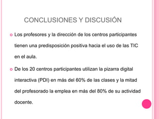 CONCLUSIONES Y DISCUSIÓN
 Los profesores y la dirección de los centros participantes
tienen una predisposición positiva hacia el uso de las TIC
en el aula.
 De los 20 centros participantes utilizan la pizarra digital
interactiva (PDI) en más del 60% de las clases y la mitad
del profesorado la emplea en más del 80% de su actividad
docente.
 