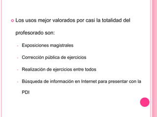  Los usos mejor valorados por casi la totalidad del
profesorado son:
- Exposiciones magistrales
- Corrección pública de ejercicios
- Realización de ejercicios entre todos
- Búsqueda de información en Internet para presentar con la
PDI
 