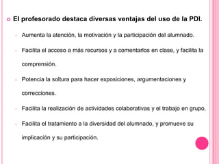  El profesorado destaca diversas ventajas del uso de la PDI.
- Aumenta la atención, la motivación y la participación del alumnado.
- Facilita el acceso a más recursos y a comentarlos en clase, y facilita la
comprensión.
- Potencia la soltura para hacer exposiciones, argumentaciones y
correcciones.
- Facilita la realización de actividades colaborativas y el trabajo en grupo.
- Facilita el tratamiento a la diversidad del alumnado, y promueve su
implicación y su participación.
 