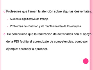  Profesores que llaman la atención sobre algunas desventajas:
- Aumento significativo de trabajo
- Problemas de conexión y de mantenimiento de los equipos.
 Se comprueba que la realización de actividades con el apoyo
de la PDI facilita el aprendizaje de competencias, como por
ejemplo: aprender a aprender.
 