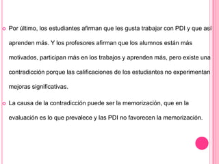  Por último, los estudiantes afirman que les gusta trabajar con PDI y que así
aprenden más. Y los profesores afirman que los alumnos están más
motivados, participan más en los trabajos y aprenden más, pero existe una
contradicción porque las calificaciones de los estudiantes no experimentan
mejoras significativas.
 La causa de la contradicción puede ser la memorización, que en la
evaluación es lo que prevalece y las PDI no favorecen la memorización.
 