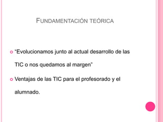 FUNDAMENTACIÓN TEÓRICA
 “Evolucionamos junto al actual desarrollo de las
TIC o nos quedamos al margen”
 Ventajas de las TIC para el profesorado y el
alumnado.
 