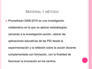 MATERIAL Y MÉTODO
 Promethean 2008-2010 es una investigación
colaborativa en la que se aplican metodologías
cercanas a la investigación-acción, valorar las
aplicaciones educativas de las PDI desde la
experimentación y la reflexión sobre la acción docente
complementada con formación, con la finalidad de
favorecer la innovación en los centros.
 