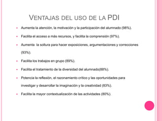 VENTAJAS DEL USO DE LA PDI
 Aumenta la atención, la motivación y la participación del alumnado (98%).
 Facilita el acceso a más recursos, y facilita la comprensión (97%).
 Aumenta la soltura para hacer exposiciones, argumentaciones y correcciones
(93%).
 Facilita los trabajos en grupo (89%).
 Facilita el tratamiento de la diversidad del alumnado(88%).
 Potencia la reflexión, el razonamiento crítico y las oportunidades para
investigar y desarrollar la imaginación y la creatividad (83%).
 Facilita la mayor contextualización de las actividades (80%).
 