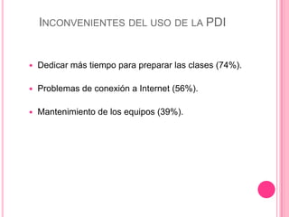 INCONVENIENTES DEL USO DE LA PDI
 Dedicar más tiempo para preparar las clases (74%).
 Problemas de conexión a Internet (56%).
 Mantenimiento de los equipos (39%).
 