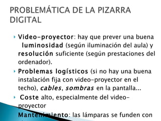Video-proyector : hay que prever una buena  luminosidad  (según iluminación del aula) y  resolución  suficiente (según prestaciones del ordenador). Problemas logísticos  (si no hay una buena instalación fija con video-proyector en el techo),  cables ,  sombras  en la pantalla... Coste  alto, especialmente del video-proyector  Mantenimiento : las lámparas se funden con el uso y son muy caras 
