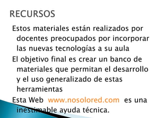 Estos materiales están realizados por docentes preocupados por incorporar las nuevas tecnologías a su aula El objetivo final es crear un banco de materiales que permitan el desarrollo y el uso generalizado de estas herramientas Esta Web  www.nosolored.com   es una inestimable ayuda técnica. 