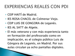 CEIP HAITÍ de Madrid. IES ROSA CHACEL de Colmenar Viejo. CEIP LUIS DE GONGORA de Leganés. IES AL SATT de Algete.  El más veterano y con más experiencia tanto en formación del profesorado como en implicación, es el colegio público Luis de Góngora de Leganés, en Madrid. Por sus aulas circulan ya ocho pantallas digitales.  