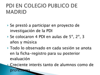 Se prestó a participar en proyecto de investigación de la PDI Se colocaron 4 PDI en aulas de 5º, 2º, 3 años y música Todo lo observado en cada sesión se anota en la ficha-registro para su posterior evaluación Creciente interés tanto de alumnos como de profesores 