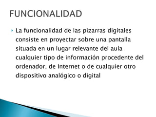 La funcionalidad de las pizarras digitales consiste en proyectar sobre una pantalla situada en un lugar relevante del aula cualquier tipo de información procedente del ordenador, de Internet o de cualquier otro dispositivo analógico o digital  