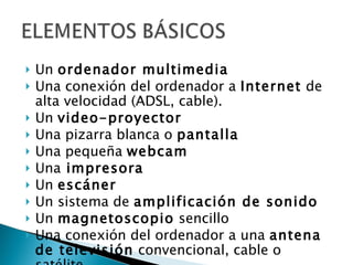 Un  ordenador multimedia   Una conexión del ordenador a  Internet  de alta velocidad (ADSL, cable). Un  video-proyector   Una pizarra blanca o  pantalla  Una pequeña  webcam Una  impresora   Un  escáner   Un sistema de  amplificación de sonido Un  magnetoscopio  sencillo Una conexión del ordenador a una  antena de televisión  convencional, cable o satélite. 