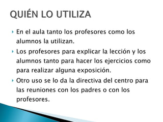 En el aula tanto los profesores como los alumnos la utilizan. Los profesores para explicar la lección y los alumnos tanto para hacer los ejercicios como para realizar alguna exposición. Otro uso se lo da la directiva del centro para las reuniones con los padres o con los profesores. 