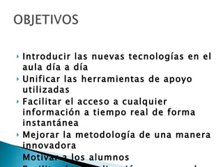 Introducir las nuevas tecnologías en el aula día a día Unificar las herramientas de apoyo utilizadas Facilitar el acceso a cualquier información a tiempo real de forma instantánea Mejorar la metodología de una manera innovadora Motivar a los alumnos Facilitar la visualización en grupo de cualquier soporte 