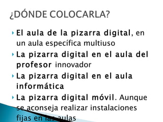 El aula de la pizarra digital , en un aula específica multiuso La pizarra digital en el aula del profesor  innovador  La pizarra digital en el aula informática La pizarra digital móvil . Aunque se aconseja realizar instalaciones fijas en las aulas 
