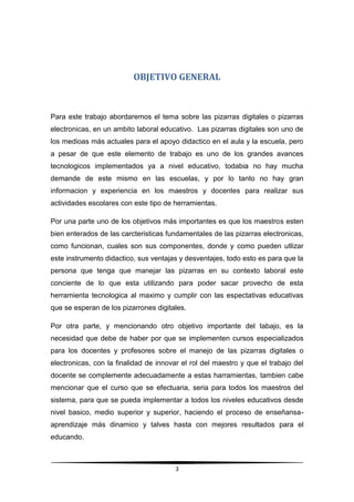 OBJETIVO GENERAL



Para este trabajo abordaremos el tema sobre las pizarras digitales o pizarras
electronicas, en un ambito laboral educativo. Las pizarras digitales son uno de
los medioas más actuales para el apoyo didactico en el aula y la escuela, pero
a pesar de que este elemento de trabajo es uno de los grandes avances
tecnologicos implementados ya a nivel educativo, todabia no hay mucha
demande de este mismo en las escuelas, y por lo tanto no hay gran
informacion y experiencia en los maestros y docentes para realizar sus
actividades escolares con este tipo de herramientas.

Por una parte uno de los objetivos más importantes es que los maestros esten
bien enterados de las carcteristicas fundamentales de las pizarras electronicas,
como funcionan, cuales son sus componentes, donde y como pueden utlizar
este instrumento didactico, sus ventajas y desventajes, todo esto es para que la
persona que tenga que manejar las pizarras en su contexto laboral este
conciente de lo que esta utilizando para poder sacar provecho de esta
herramienta tecnologica al maximo y cumplir con las espectativas educativas
que se esperan de los pizarrones digitales.

Por otra parte, y mencionando otro objetivo importante del tabajo, es la
necesidad que debe de haber por que se implementen cursos especializados
para los docentes y profesores sobre el manejo de las pizarras digitales o
electronicas, con la finalidad de innovar el rol del maestro y que el trabajo del
docente se complemente adecuadamente a estas harramientas, tambien cabe
mencionar que el curso que se efectuaria, seria para todos los maestros del
sistema, para que se pueda implementar a todos los niveles educativos desde
nivel basico, medio superior y superior, haciendo el proceso de enseñansa-
aprendizaje más dinamico y talves hasta con mejores resultados para el
educando.



                                        3
 