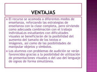 ventajasEl recurso se acomoda a diferentes modos de enseñanza, reforzando las estrategias de enseñanza con la clase completa, pero sirviendo como adecuada combinación con el trabajo individuaLos estudiantes con dificultades visuales se beneficiarán de la posibilidad del aumento del tamaño de los textos e imágenes, así como de las posibilidades de manipular objetos y símbolos.Los alumnos con problemas de audición se verán favorecidos gracias a la posibilidad de utilización de presentaciones visuales o del uso del lenguaje de signos de forma simultánea.