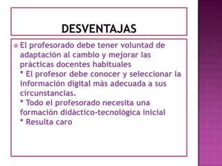 DESVENTAJASEl profesorado debe tener voluntad de adaptación al cambio y mejorar las prácticas docentes habituales * El profesor debe conocer y seleccionar la información digital más adecuada a sus circunstancias. * Todo el profesorado necesita una formación didáctico-tecnológica inicial * Resulta caro 