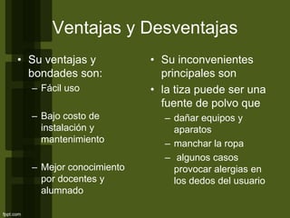 Ventajas y Desventajas
• Su ventajas y
bondades son:
– Fácil uso
– Bajo costo de
instalación y
mantenimiento
– Mejor conocimiento
por docentes y
alumnado
• Su inconvenientes
principales son
• la tiza puede ser una
fuente de polvo que
– dañar equipos y
aparatos
– manchar la ropa
– algunos casos
provocar alergias en
los dedos del usuario
 