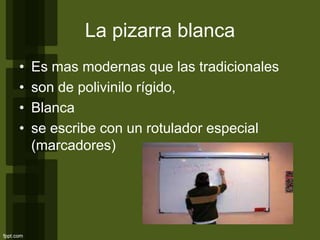 • Es mas modernas que las tradicionales
• son de polivinilo rígido,
• Blanca
• se escribe con un rotulador especial
(marcadores)
La pizarra blanca
 