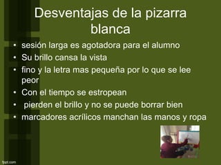 Desventajas de la pizarra
blanca
• sesión larga es agotadora para el alumno
• Su brillo cansa la vista
• fino y la letra mas pequeña por lo que se lee
peor
• Con el tiempo se estropean
• pierden el brillo y no se puede borrar bien
• marcadores acrílicos manchan las manos y ropa
 