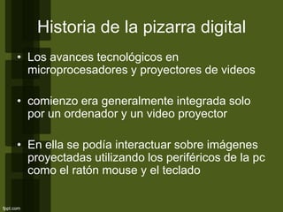 Historia de la pizarra digital
• Los avances tecnológicos en
microprocesadores y proyectores de videos
• comienzo era generalmente integrada solo
por un ordenador y un video proyector
• En ella se podía interactuar sobre imágenes
proyectadas utilizando los periféricos de la pc
como el ratón mouse y el teclado
 