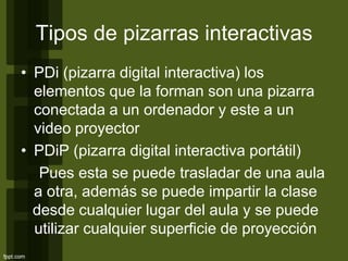 Tipos de pizarras interactivas
• PDi (pizarra digital interactiva) los
elementos que la forman son una pizarra
conectada a un ordenador y este a un
video proyector
• PDiP (pizarra digital interactiva portátil)
Pues esta se puede trasladar de una aula
a otra, además se puede impartir la clase
desde cualquier lugar del aula y se puede
utilizar cualquier superficie de proyección
 