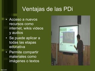 Ventajas de las PDi
• Acceso a nuevos
recursos como
internet, wikis videos
y audios
• Se puede aplicar a
todas las etapas
educativa
• Permite compartir
materiales como
imágenes o textos
 
