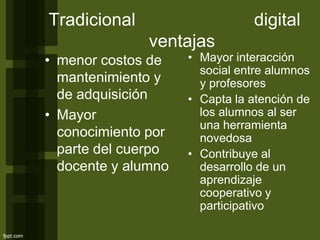 Tradicional digital
ventajas
• menor costos de
mantenimiento y
de adquisición
• Mayor
conocimiento por
parte del cuerpo
docente y alumno
• Mayor interacción
social entre alumnos
y profesores
• Capta la atención de
los alumnos al ser
una herramienta
novedosa
• Contribuye al
desarrollo de un
aprendizaje
cooperativo y
participativo
 